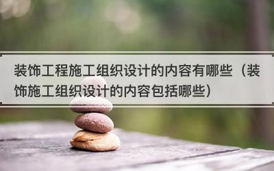 装饰工程施工组织设计的内容有哪些（装饰施工组织设计的内容包括哪些）