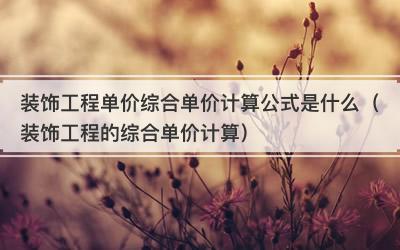 装饰工程单价综合单价计算公式是什么（装饰工程的综合单价计算）